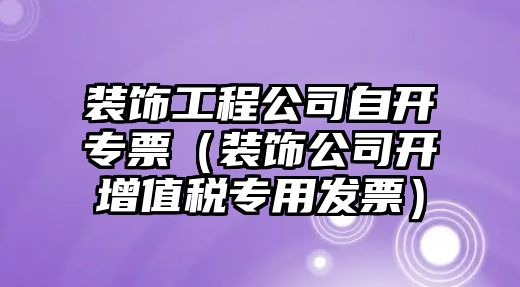 裝飾工程公司自開(kāi)專(zhuān)票（裝飾公司開(kāi)增值稅專(zhuān)用發(fā)票）