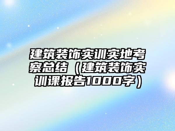建筑裝飾實訓實地考察總結(jié)（建筑裝飾實訓課報告1000字）