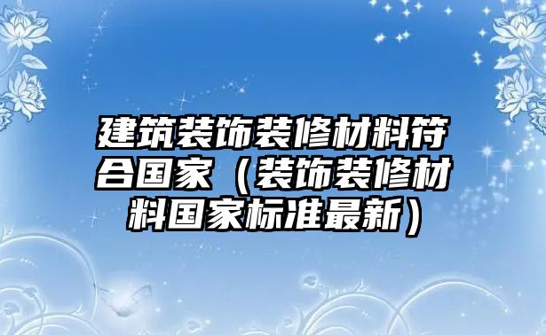 建筑裝飾裝修材料符合國家（裝飾裝修材料國家標(biāo)準(zhǔn)最新）
