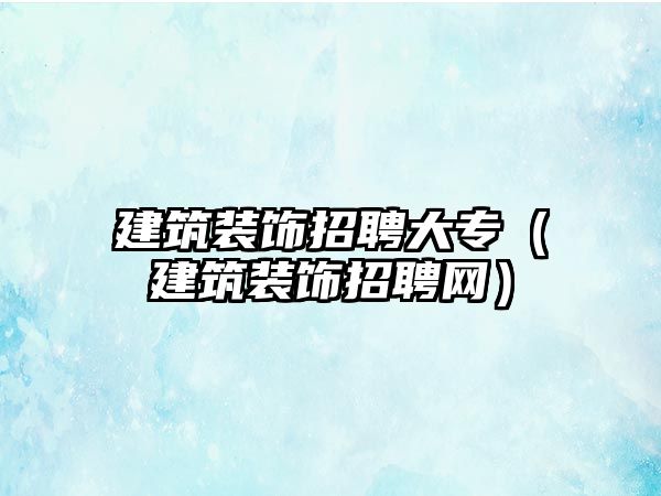 建筑裝飾招聘大專（建筑裝飾招聘網(wǎng)）