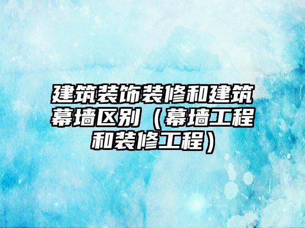 建筑裝飾裝修和建筑幕墻區(qū)別（幕墻工程和裝修工程）