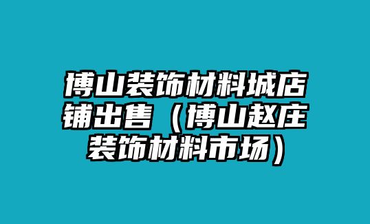 博山裝飾材料城店鋪出售（博山趙莊裝飾材料市場(chǎng)）