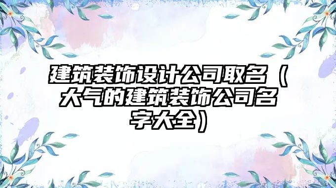 建筑裝飾設(shè)計公司取名（大氣的建筑裝飾公司名字大全）