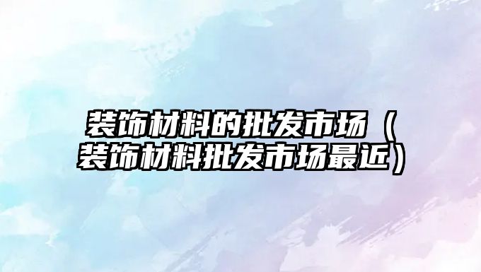 裝飾材料的批發(fā)市場（裝飾材料批發(fā)市場最近）