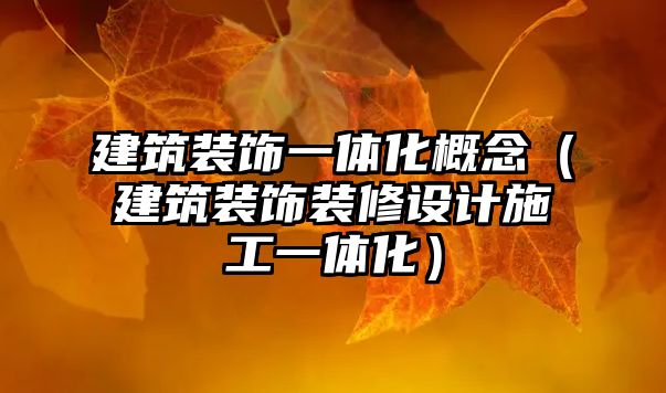 建筑裝飾一體化概念（建筑裝飾裝修設(shè)計(jì)施工一體化）