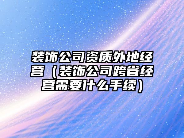 裝飾公司資質(zhì)外地經(jīng)營(yíng)（裝飾公司跨省經(jīng)營(yíng)需要什么手續(xù)）