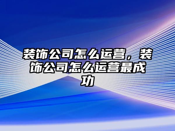 裝飾公司怎么運(yùn)營(yíng)，裝飾公司怎么運(yùn)營(yíng)最成功