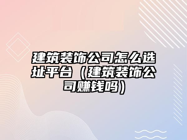 建筑裝飾公司怎么選址平臺(tái)（建筑裝飾公司賺錢(qián)嗎）