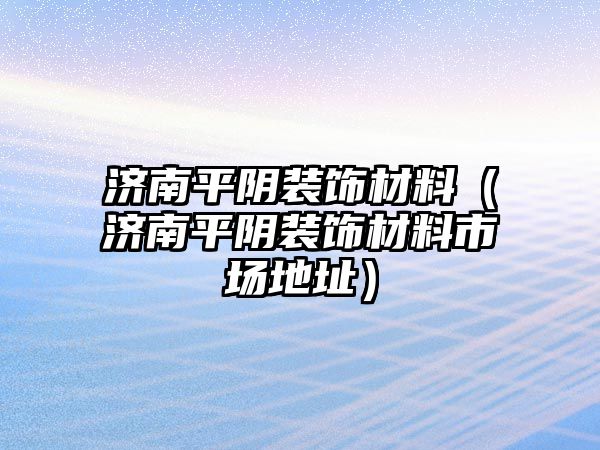 濟南平陰裝飾材料（濟南平陰裝飾材料市場地址）