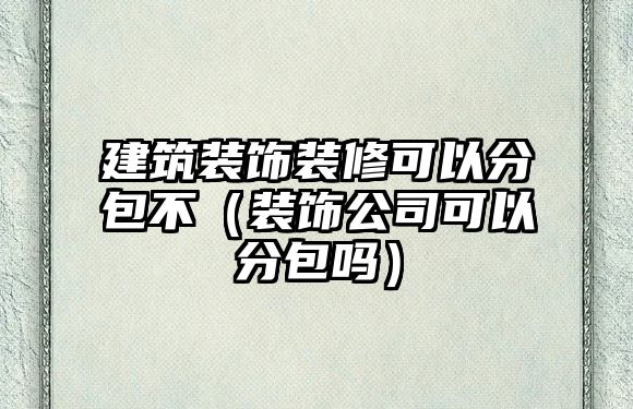 建筑裝飾裝修可以分包不（裝飾公司可以分包嗎）