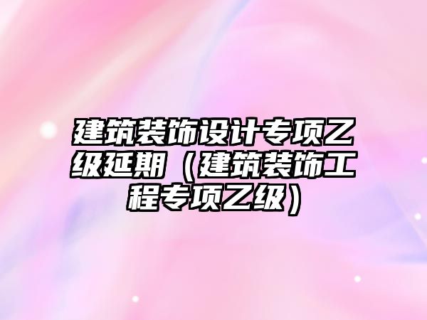 建筑裝飾設(shè)計(jì)專(zhuān)項(xiàng)乙級(jí)延期（建筑裝飾工程專(zhuān)項(xiàng)乙級(jí)）