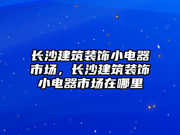 長(zhǎng)沙建筑裝飾小電器市場(chǎng)，長(zhǎng)沙建筑裝飾小電器市場(chǎng)在哪里