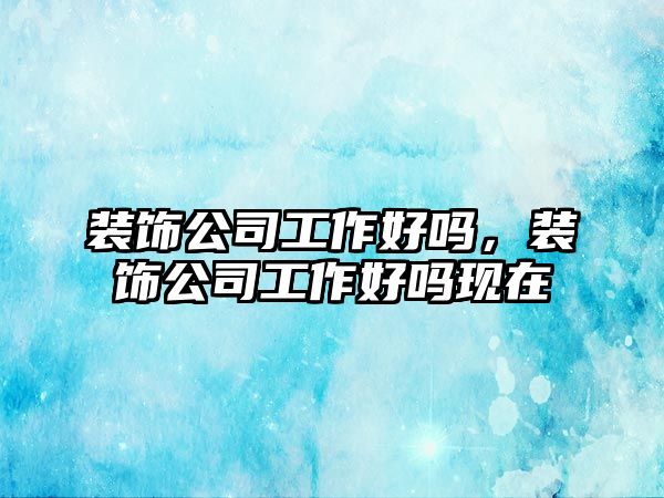 裝飾公司工作好嗎，裝飾公司工作好嗎現(xiàn)在