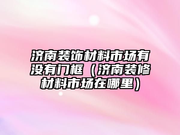 濟(jì)南裝飾材料市場(chǎng)有沒(méi)有門框（濟(jì)南裝修材料市場(chǎng)在哪里）