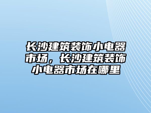 長(zhǎng)沙建筑裝飾小電器市場(chǎng)，長(zhǎng)沙建筑裝飾小電器市場(chǎng)在哪里