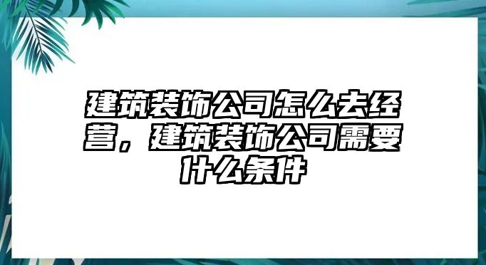 建筑裝飾公司怎么去經(jīng)營，建筑裝飾公司需要什么條件