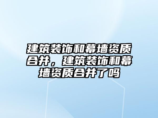 建筑裝飾和幕墻資質(zhì)合并，建筑裝飾和幕墻資質(zhì)合并了嗎