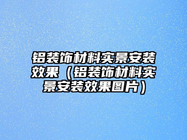 鋁裝飾材料實(shí)景安裝效果（鋁裝飾材料實(shí)景安裝效果圖片）