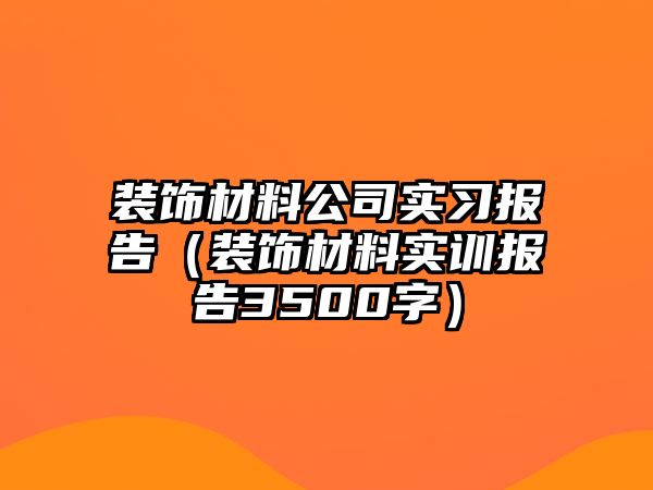裝飾材料公司實習(xí)報告（裝飾材料實訓(xùn)報告3500字）