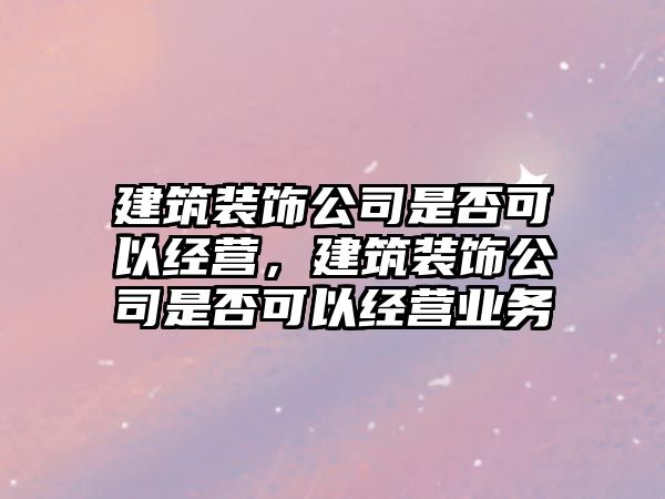 建筑裝飾公司是否可以經(jīng)營，建筑裝飾公司是否可以經(jīng)營業(yè)務(wù)