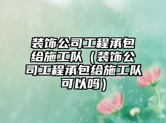 裝飾公司工程承包給施工隊(duì)（裝飾公司工程承包給施工隊(duì)可以嗎）