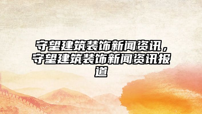 守望建筑裝飾新聞資訊，守望建筑裝飾新聞資訊報道