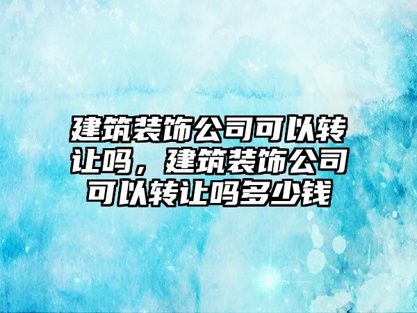 建筑裝飾公司可以轉(zhuǎn)讓嗎，建筑裝飾公司可以轉(zhuǎn)讓嗎多少錢